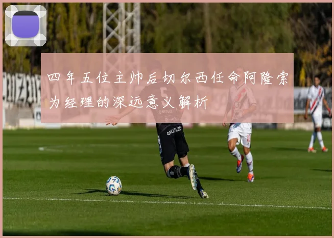 四年五位主帅后切尔西任命阿隆索为经理的深远意义解析