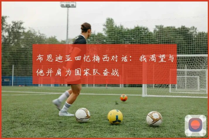 布恩迪亚回忆梅西对话：我渴望与他并肩为国家队奋战
