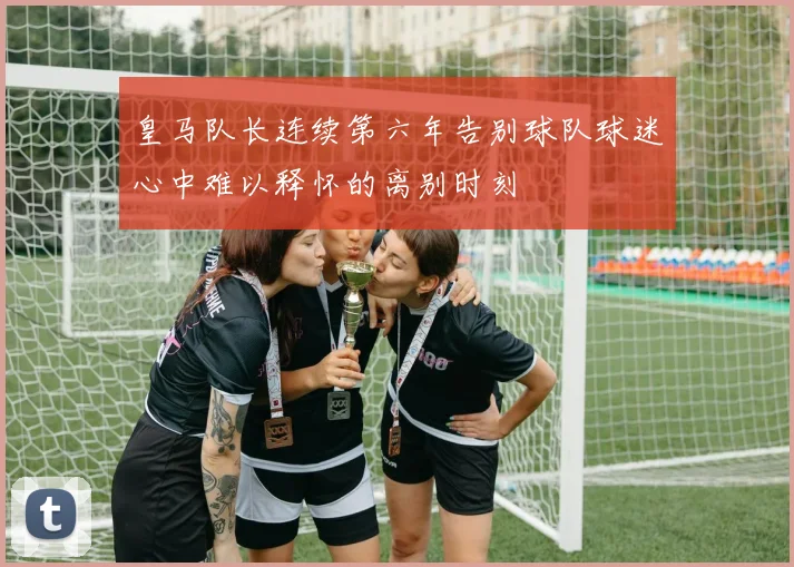 皇马队长连续第六年告别球队球迷心中难以释怀的离别时刻
