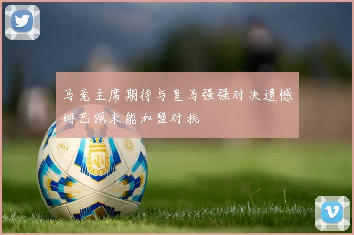 马竞主席期待与皇马强强对决遗憾姆巴佩未能加盟对抗