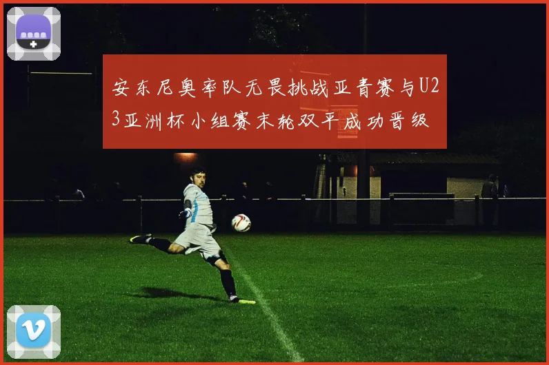 安东尼奥率队无畏挑战亚青赛与U23亚洲杯小组赛末轮双平成功晋级