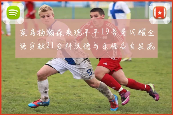 菜鸟杨瀚森表现平平19号秀闪耀全场贡献21分科沃德与乐福各自发威