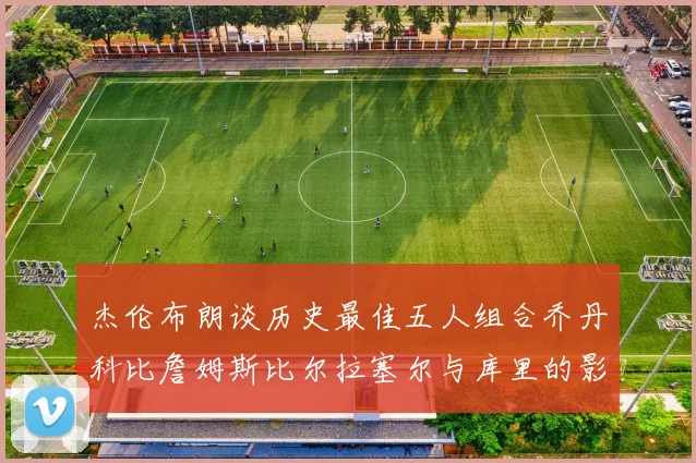 杰伦布朗谈历史最佳五人组合乔丹科比詹姆斯比尔拉塞尔与库里的影响力