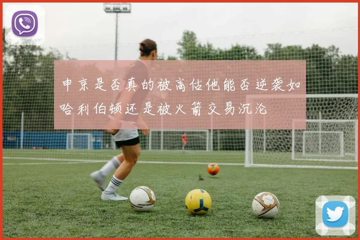 申京是否真的被高估他能否逆袭如哈利伯顿还是被火箭交易沉沦