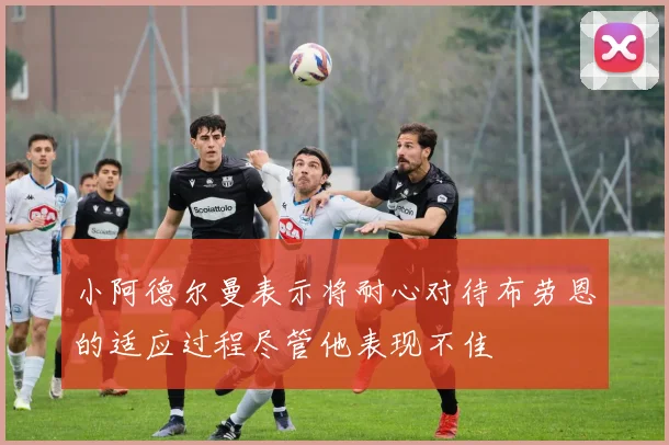 小阿德尔曼表示将耐心对待布劳恩的适应过程尽管他表现不佳