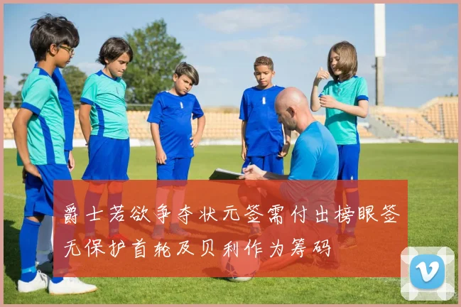 爵士若欲争夺状元签需付出榜眼签无保护首轮及贝利作为筹码