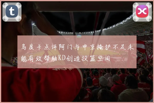 乌度卡点评阿门与申京掩护不足未能有效帮助KD创造投篮空间