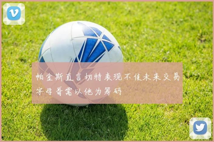 帕金斯直言切特表现不佳未来交易字母哥需以他为筹码