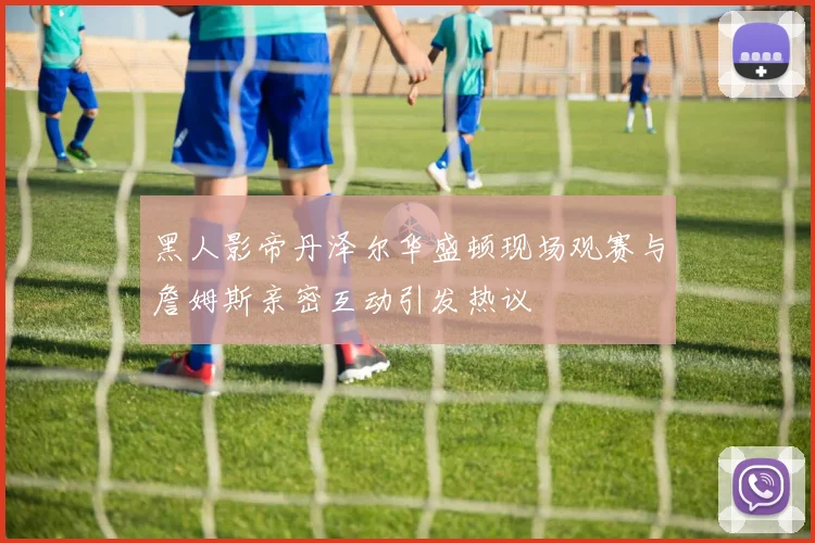 黑人影帝丹泽尔华盛顿现场观赛与詹姆斯亲密互动引发热议