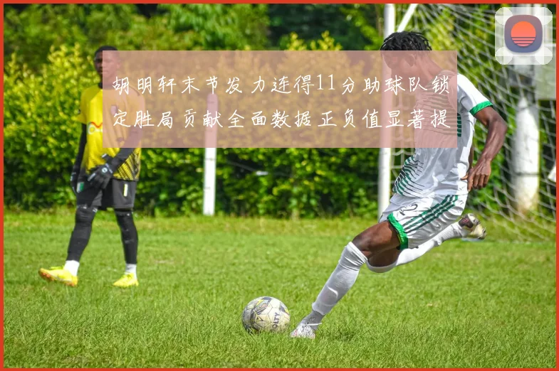 胡明轩末节发力连得11分助球队锁定胜局贡献全面数据正负值显著提升