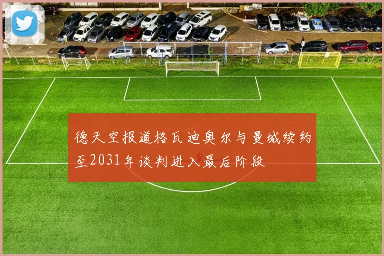 德天空报道格瓦迪奥尔与曼城续约至2031年谈判进入最后阶段