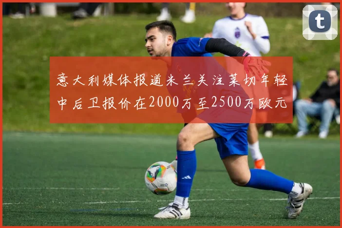 意大利媒体报道米兰关注莱切年轻中后卫报价在2000万至2500万欧元之间