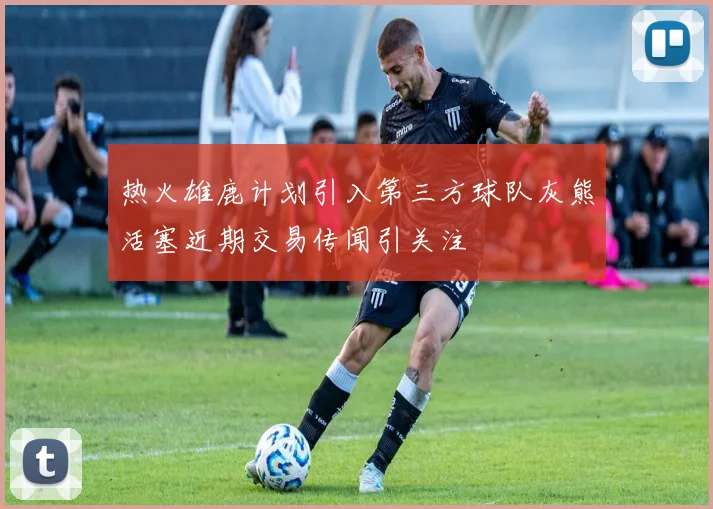热火雄鹿计划引入第三方球队灰熊活塞近期交易传闻引关注